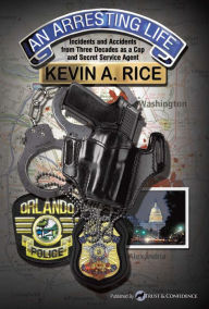 Title: An Arresting Life: Incidents and Accidents from Three Decades as a Cop and Secret Service Agent, Author: Kevin A. Rice