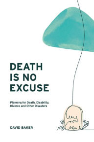 Title: Death Is No Excuse: Planning for Death, Disability, Divorce and Other Disasters, Author: David Baker
