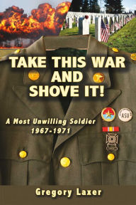 Title: Take This War and Shove It!: A Most Unwilling Soldier 1967-1971, Author: Gregory Laxer