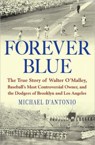 Title: Forever Blue: The True Story of Walter O'Malley, Baseball's Most Controversial Owner, and the Dodgers of Brooklyn and Los Angeles, Author: Michael D'Antonio