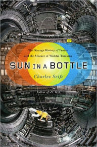 Title: Sun in a Bottle: The Strange History of Fusion and the Science of Wishful Thinking, Author: Charles Seife