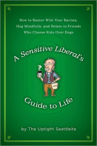 Title: A Sensitive Liberal's Guide to Life: How to Banter with Your Barista, Hug Mindfully, and Relate to FriendsWho Choose Kids Over Dogs, Author: The Uptight Seattleite