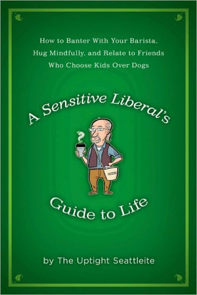 A Sensitive Liberal's Guide to Life: How to Banter with Your Barista, Hug Mindfully, and Relate to FriendsWho Choose Kids Over Dogs