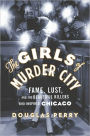 The Girls of Murder City: Fame, Lust, and the Beautiful Killers Who Inspired Chicago