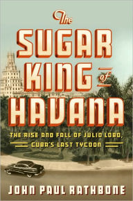 Title: The Sugar King of Havana: The Rise and Fall of Julio Lobo, Cuba's Last Tycoon, Author: John Paul Rathbone
