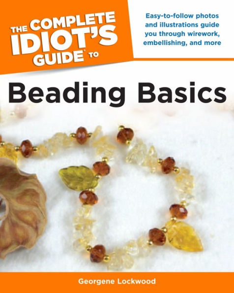 The Complete Idiot's Guide to Beading Basics: Easy-to-Follow Photos and Illustrations Guide You Through Wirework, Embellishing