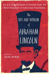 Title: The Wit and Wisdom of Abraham Lincoln: An A-Z Compendium of Quotes from the Most Eloquent of American Presidents, Author: Alex Ayres