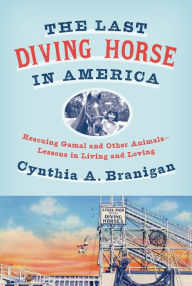 Title: The Last Diving Horse in America: Rescuing Gamal and Other Animals--Lessons in Living and Loving, Author: Cynthia A. Branigan