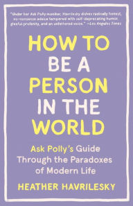 Title: How to Be a Person in the World: Ask Polly's Guide Through the Paradoxes of Modern Life, Author: Heather Havrilesky
