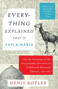 Title: Everything Explained That Is Explainable: On the Creation of the Encyclopaedia Britannica's Celebrated Eleventh Edition, 1910-1911, Author: Denis Boyles