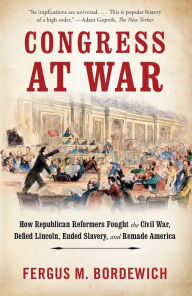 Title: Congress at War: How Republican Reformers Fought the Civil War, Defied Lincoln, Ended Slavery, and Remade America, Author: Fergus M. Bordewich