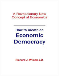 How to Create an Economic Democracy: A Revolutionary New Concept of Economics