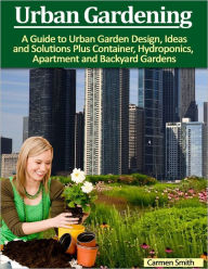 Urban Gardening: A Guide to Urban Garden Design, Ideas and Solutions Plus Container, Hydroponics, Apartment and Backyard Gardens