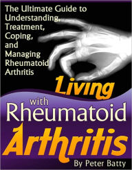 Living With Rheumatoid Arthritis - The Ultimate Guide to Understanding, Treatment, Coping, and Managing Rheumatoid Arthritis