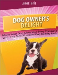 Dog Owner's Delight: Make Your Dog Obey Your Every Command With the Most Powerful Dog Training Tools