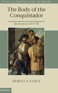 Title: The Body of the Conquistador: Food, Race and the Colonial Experience in Spanish America, 1492-1700, Author: Rebecca  Earle