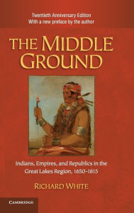 Title: The Middle Ground: Indians, Empires, and Republics in the Great Lakes Region, 1650-1815 / Edition 2, Author: Richard White