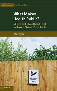 Title: What Makes Health Public?: A Critical Evaluation of Moral, Legal, and Political Claims in Public Health, Author: John Coggon