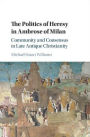 The Politics of Heresy in Ambrose of Milan: Community and Consensus in Late Antique Christianity
