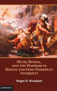 Title: Myth, Ritual, and the Warrior in Roman and Indo-European Antiquity, Author: Roger D. Woodard