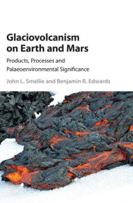Title: Glaciovolcanism on Earth and Mars: Products, Processes and Palaeoenvironmental Significance, Author: John L. Smellie