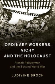 Title: Ordinary Workers, Vichy and the Holocaust: French Railwaymen and the Second World War, Author: Ludivine Broch