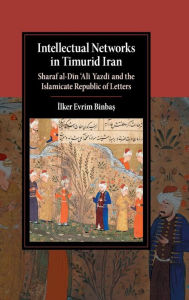 Title: Intellectual Networks in Timurid Iran: Sharaf al-Din 'Ali Yazdi and the Islamicate Republic of Letters, Author: Ilker Evrim Binbas?
