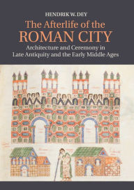 Title: The Afterlife of the Roman City: Architecture and Ceremony in Late Antiquity and the Early Middle Ages, Author: Hendrik W. Dey