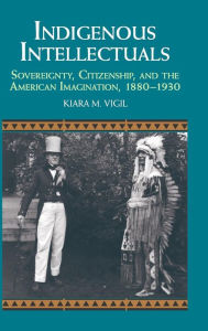 Title: Indigenous Intellectuals: Sovereignty, Citizenship, and the American Imagination, 1880-1930, Author: Kiara M. Vigil