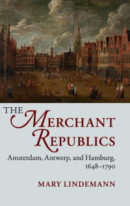 Title: The Merchant Republics: Amsterdam, Antwerp, and Hamburg, 1648-1790, Author: Mary Lindemann