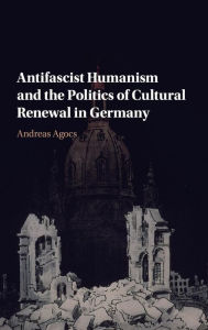 Title: Antifascist Humanism and the Politics of Cultural Renewal in Germany, Author: Andreas Agocs