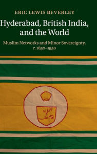 Title: Hyderabad, British India, and the World: Muslim Networks and Minor Sovereignty, c.1850-1950, Author: Eric Lewis Beverley