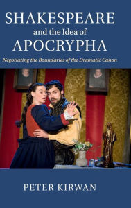 Title: Shakespeare and the Idea of Apocrypha: Negotiating the Boundaries of the Dramatic Canon, Author: Peter Kirwan