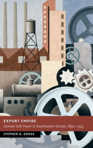 Title: Export Empire: German Soft Power in Southeastern Europe, 1890-1945, Author: Stephen G. Gross