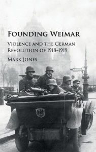 Title: Founding Weimar: Violence and the German Revolution of 1918-1919, Author: Mark Jones