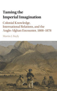 Title: Taming the Imperial Imagination: Colonial Knowledge, International Relations, and the Anglo-Afghan Encounter, 1808-1878, Author: Martin J. Bayly