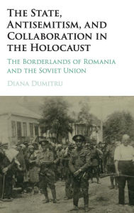 Title: The State, Antisemitism, and Collaboration in the Holocaust: The Borderlands of Romania and the Soviet Union, Author: Diana Dumitru