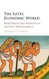 Title: The Aztec Economic World: Merchants and Markets in Ancient Mesoamerica, Author: Kenneth G. Hirth
