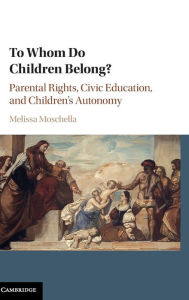 Title: To Whom Do Children Belong?: Parental Rights, Civic Education, and Children's Autonomy, Author: Melissa Moschella