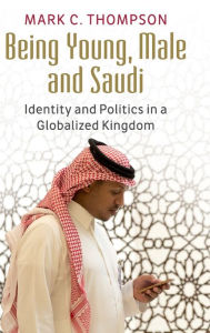 Title: Being Young, Male and Saudi: Identity and Politics in a Globalized Kingdom, Author: Mark C. Thompson