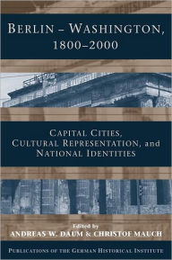 Title: Berlin - Washington, 1800-2000: Capital Cities, Cultural Representation, and National Identities, Author: Andreas Daum