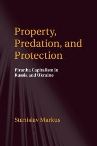 Title: Property, Predation, and Protection: Piranha Capitalism in Russia and Ukraine, Author: Stanislav Markus