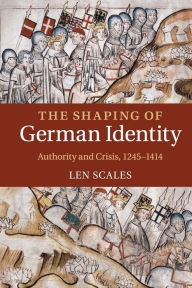 Title: The Shaping of German Identity: Authority and Crisis, 1245-1414, Author: Len Scales