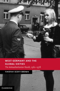 Title: West Germany and the Global Sixties: The Anti-Authoritarian Revolt, 1962-1978, Author: Timothy Scott Brown