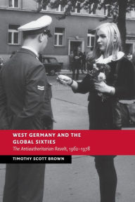 Title: West Germany and the Global Sixties: The Anti-Authoritarian Revolt, 1962-1978, Author: Timothy Scott Brown