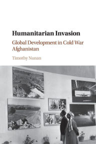 Title: Humanitarian Invasion: Global Development in Cold War Afghanistan, Author: Timothy Nunan