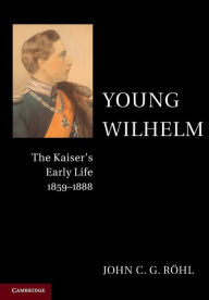 Title: Young Wilhelm: The Kaiser's Early Life, 1859-1888, Author: John C. G. Röhl