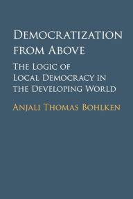 Title: Democratization from Above: The Logic of Local Democracy in the Developing World, Author: Anjali Thomas Bohlken