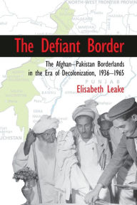 Title: The Defiant Border: The Afghan-Pakistan Borderlands in the Era of Decolonization, 1936-1965, Author: Elisabeth Leake