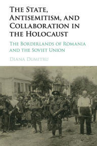 Title: The State, Antisemitism, and Collaboration in the Holocaust: The Borderlands of Romania and the Soviet Union, Author: Diana Dumitru